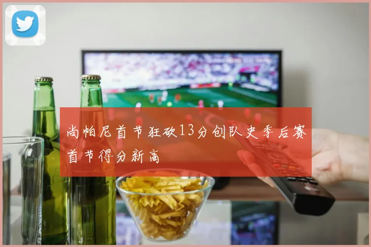 尚帕尼首节狂砍13分创队史季后赛首节得分新高