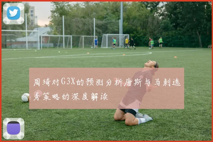 周琦对G3X的预测分析唐斯与马刺选秀策略的深度解读