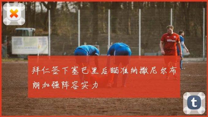 拜仁签下塞巴里后瞄准纳撒尼尔布朗加强阵容实力