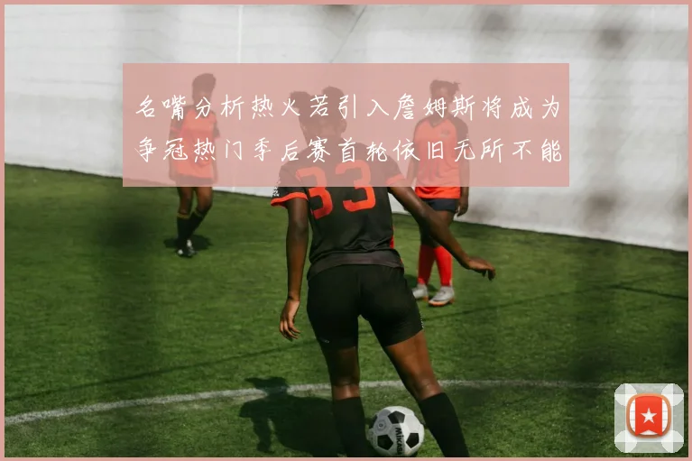 名嘴分析热火若引入詹姆斯将成为争冠热门季后赛首轮依旧无所不能