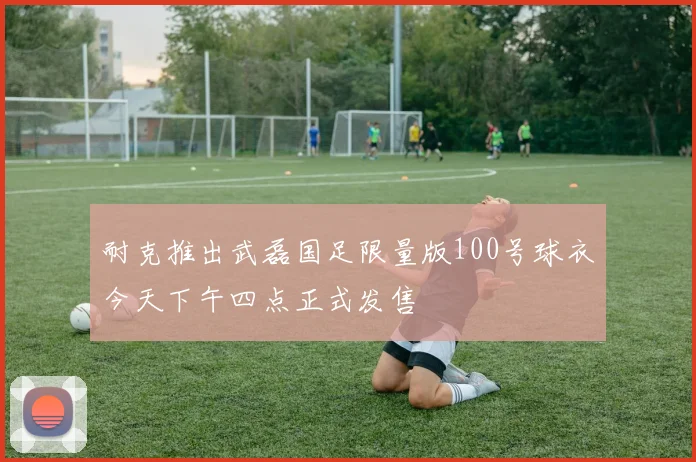 耐克推出武磊国足限量版100号球衣今天下午四点正式发售