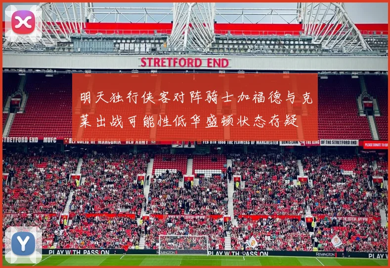 明天独行侠客对阵骑士加福德与克莱出战可能性低华盛顿状态存疑