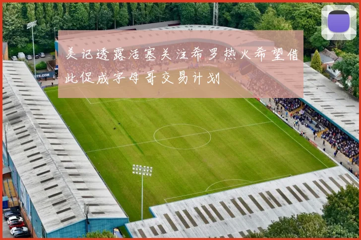 美记透露活塞关注希罗热火希望借此促成字母哥交易计划