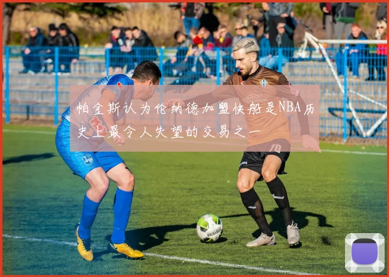 帕金斯认为伦纳德加盟快船是NBA历史上最令人失望的交易之一