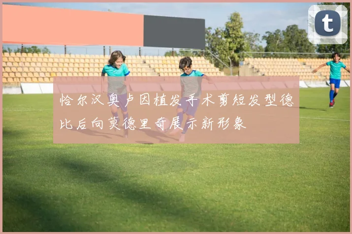 恰尔汉奥卢因植发手术剪短发型德比后向莫德里奇展示新形象
