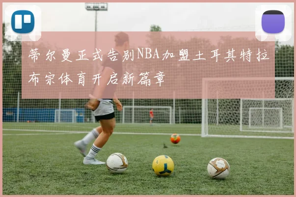 蒂尔曼正式告别NBA加盟土耳其特拉布宗体育开启新篇章