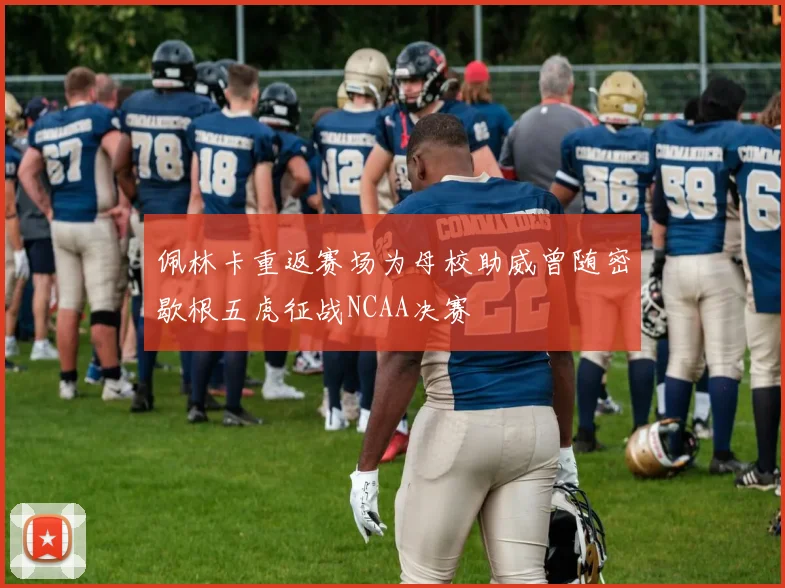 佩林卡重返赛场为母校助威曾随密歇根五虎征战NCAA决赛