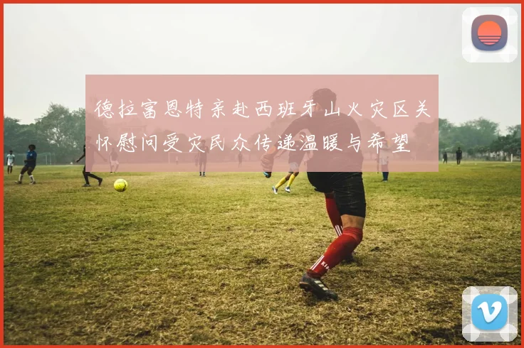 德拉富恩特亲赴西班牙山火灾区关怀慰问受灾民众传递温暖与希望
