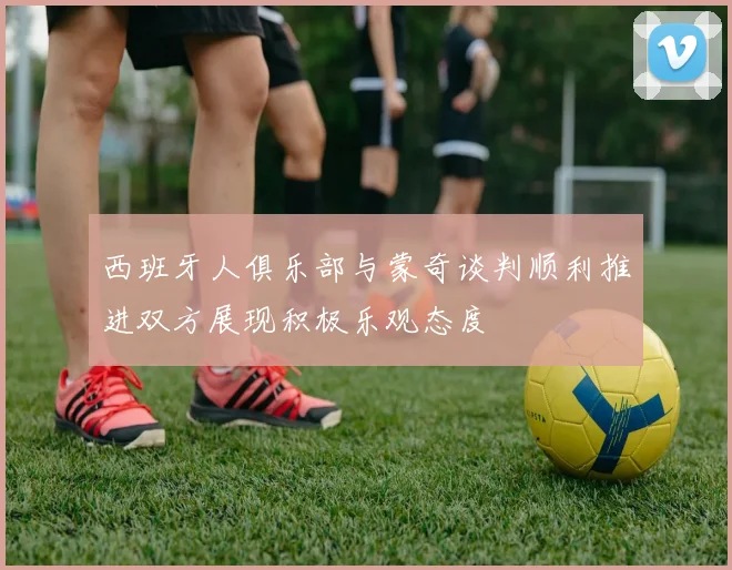 西班牙人俱乐部与蒙奇谈判顺利推进双方展现积极乐观态度