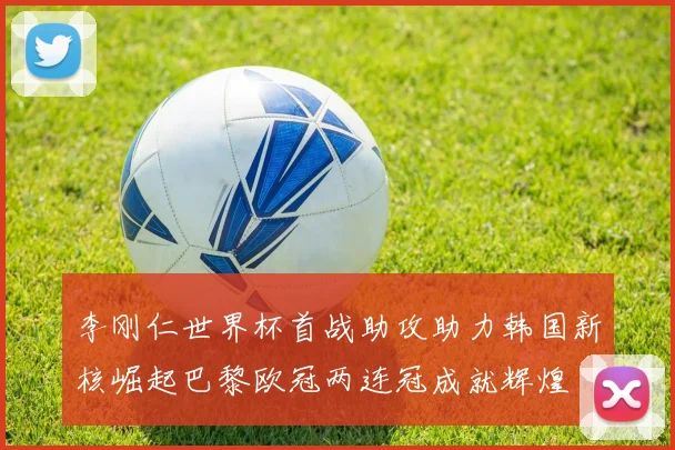 李刚仁世界杯首战助攻助力韩国新核崛起巴黎欧冠两连冠成就辉煌