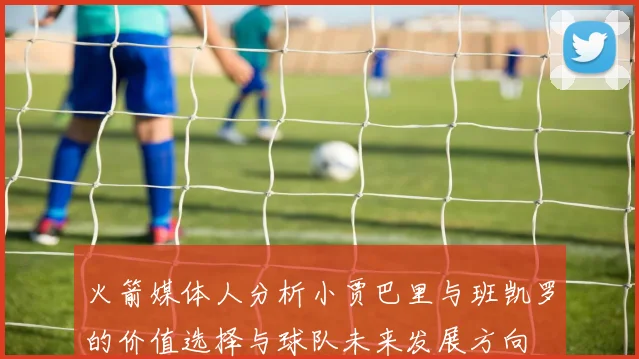 火箭媒体人分析小贾巴里与班凯罗的价值选择与球队未来发展方向