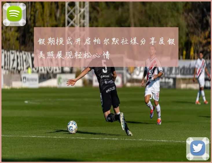 假期模式开启帕尔默社媒分享度假美照展现轻松心情
