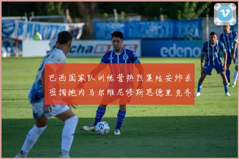 巴西国家队训练营热烈集结安帅亲密拥抱内马尔维尼修斯恩德里克齐亮相