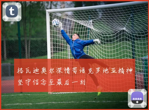 格瓦迪奥尔深情寄语克罗地亚精神坚守信念至最后一刻