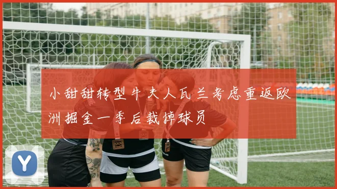 小甜甜转型牛夫人瓦兰考虑重返欧洲掘金一季后裁掉球员