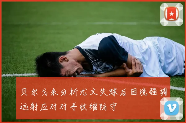 贝尔戈米分析尤文失球后困境强调远射应对对手收缩防守