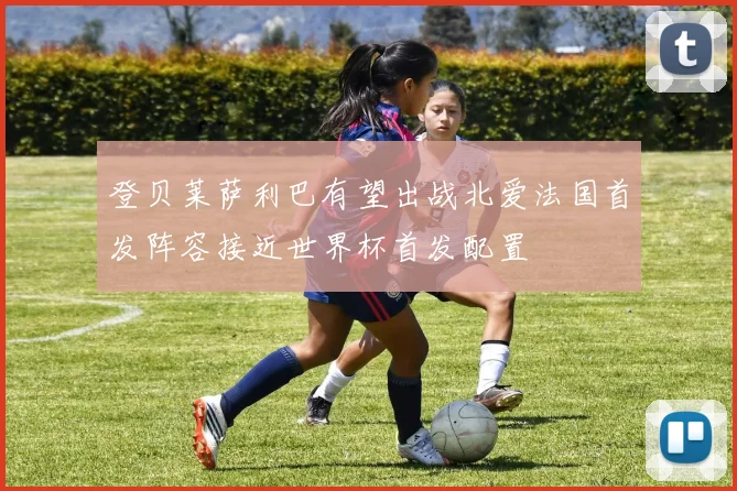 登贝莱萨利巴有望出战北爱法国首发阵容接近世界杯首发配置