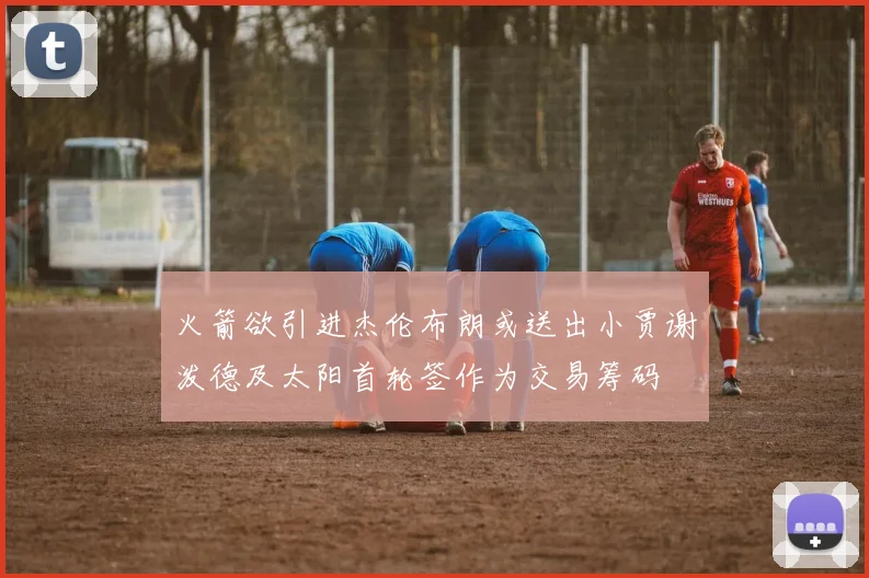 火箭欲引进杰伦布朗或送出小贾谢泼德及太阳首轮签作为交易筹码
