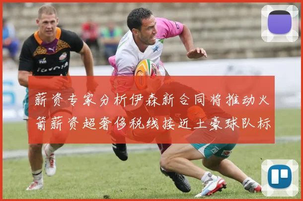 薪资专家分析伊森新合同将推动火箭薪资超奢侈税线接近土豪球队标准