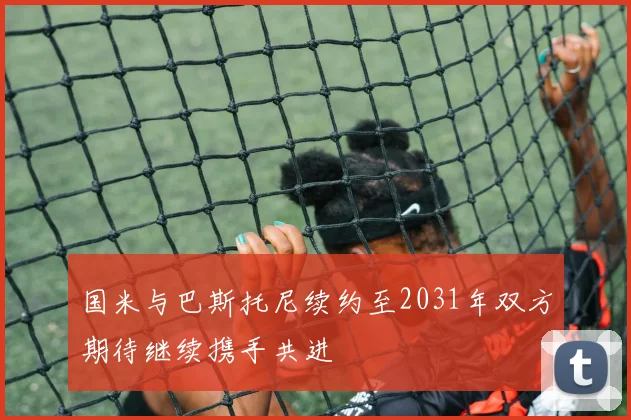 国米与巴斯托尼续约至2031年双方期待继续携手共进