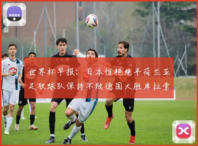 世界杯早报：日本惊艳绝平荷兰亚足联球队保持不败德国大胜库拉索