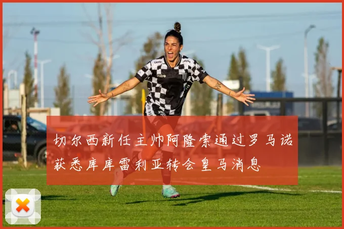 切尔西新任主帅阿隆索通过罗马诺获悉库库雷利亚转会皇马消息